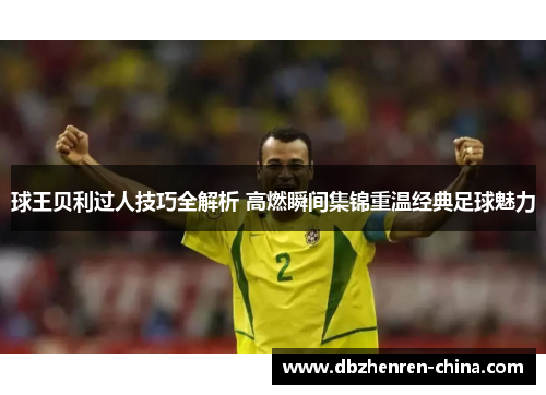 球王贝利过人技巧全解析 高燃瞬间集锦重温经典足球魅力